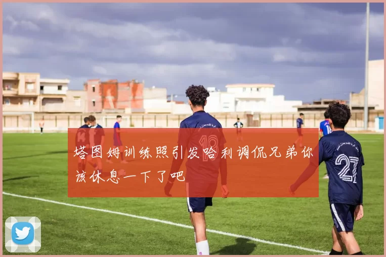 塔图姆训练照引发哈利调侃兄弟你该休息一下了吧