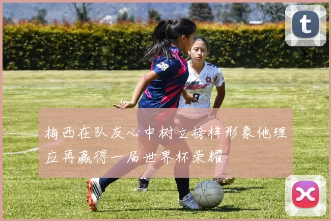 梅西在队友心中树立榜样形象他理应再赢得一届世界杯荣耀