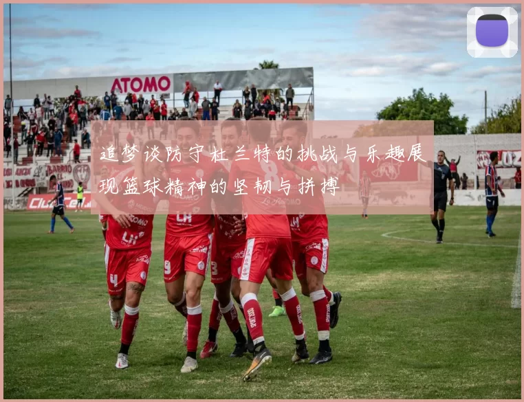 追梦谈防守杜兰特的挑战与乐趣展现篮球精神的坚韧与拼搏