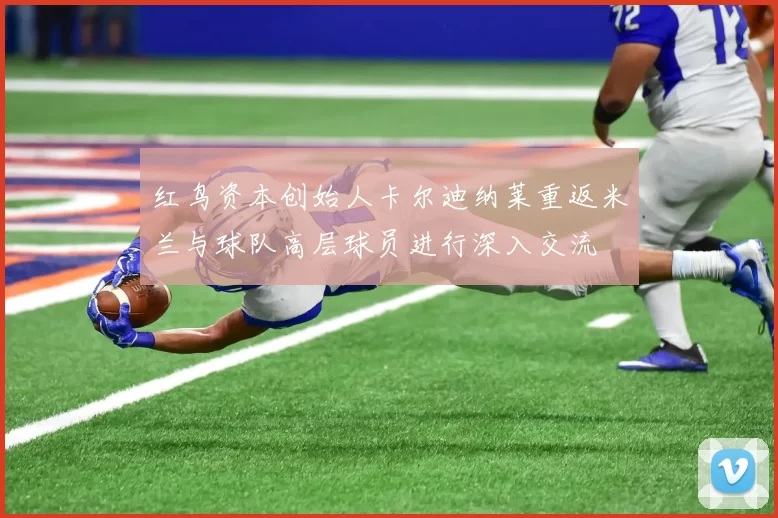 红鸟资本创始人卡尔迪纳莱重返米兰与球队高层球员进行深入交流