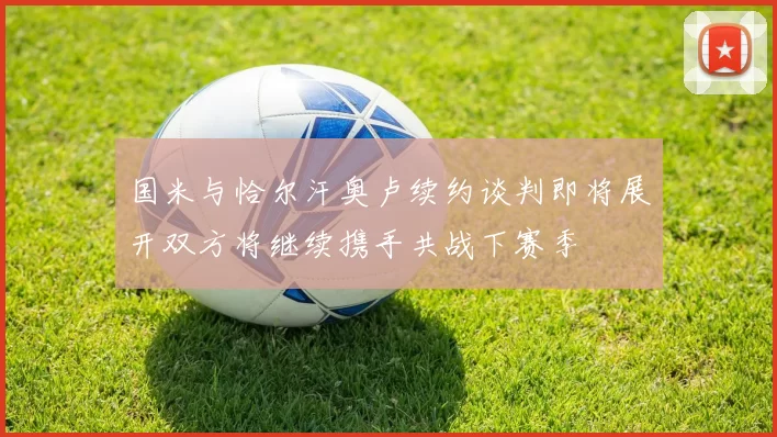 国米与恰尔汗奥卢续约谈判即将展开双方将继续携手共战下赛季
